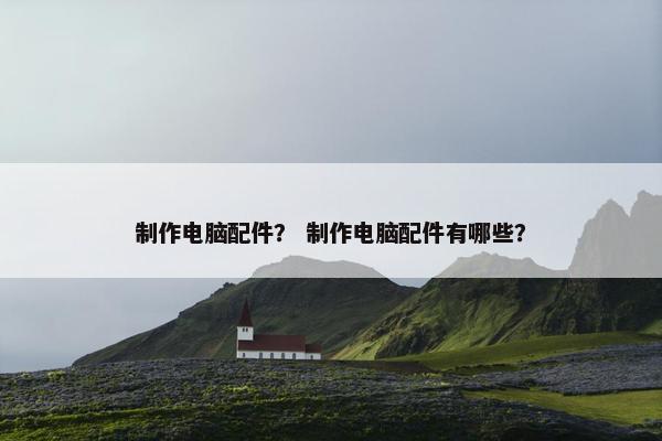 制作电脑配件？ 制作电脑配件有哪些？
