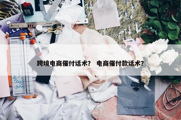 跨境电商催付话术？ 电商催付款话术？
