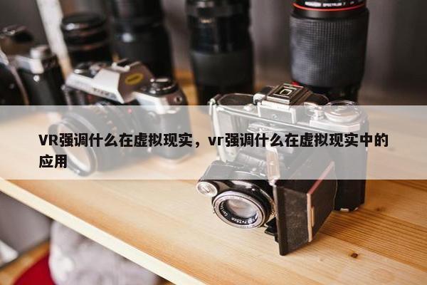 VR强调什么在虚拟现实，vr强调什么在虚拟现实中的应用