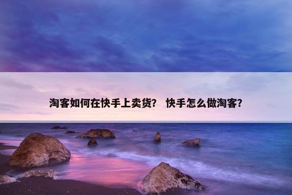 淘客如何在快手上卖货？ 快手怎么做淘客？