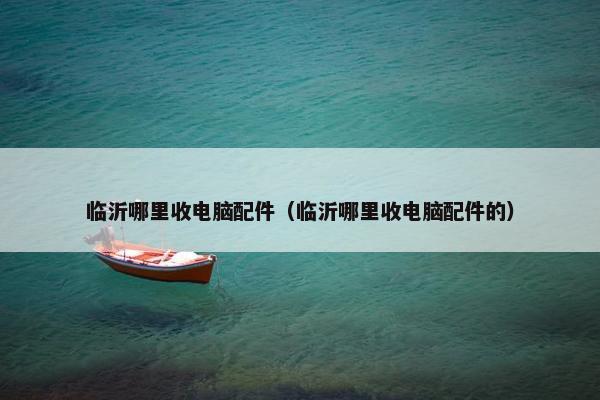 临沂哪里收电脑配件（临沂哪里收电脑配件的）