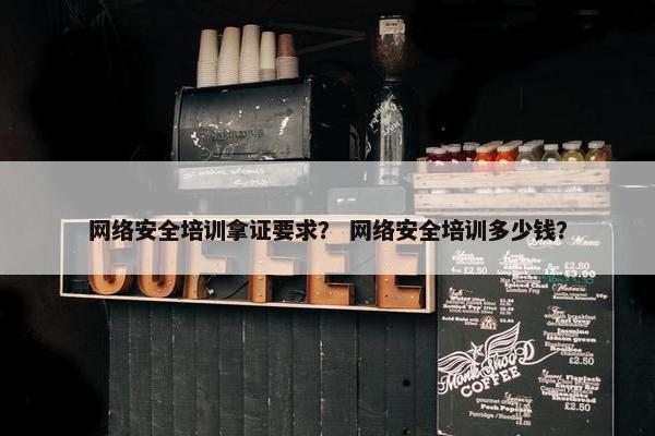 网络安全培训拿证要求？ 网络安全培训多少钱？