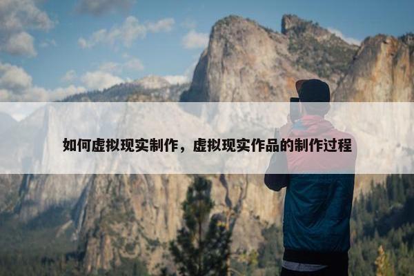 如何虚拟现实制作，虚拟现实作品的制作过程