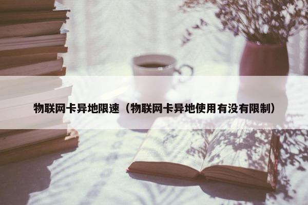 物联网卡异地限速（物联网卡异地使用有没有限制）