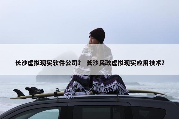 长沙虚拟现实软件公司？ 长沙民政虚拟现实应用技术？