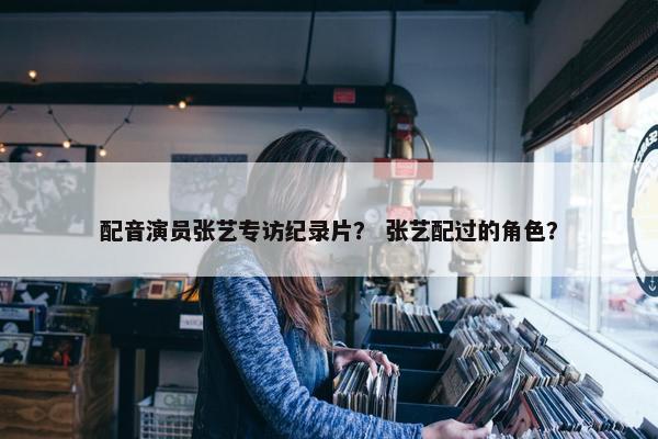 配音演员张艺专访纪录片？ 张艺配过的角色？