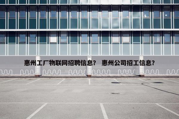 惠州工厂物联网招聘信息？ 惠州公司招工信息？