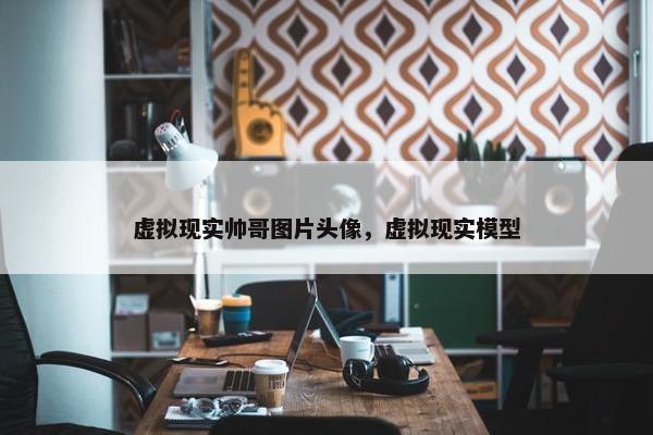 虚拟现实帅哥图片头像，虚拟现实模型
