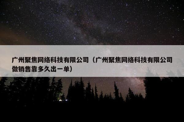广州聚焦网络科技有限公司（广州聚焦网络科技有限公司做销售靠多久出一单）
