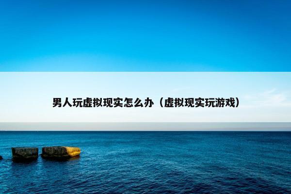 男人玩虚拟现实怎么办（虚拟现实玩游戏）