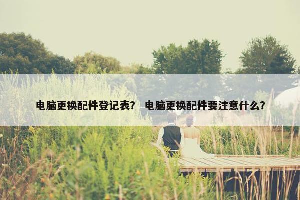 电脑更换配件登记表？ 电脑更换配件要注意什么？