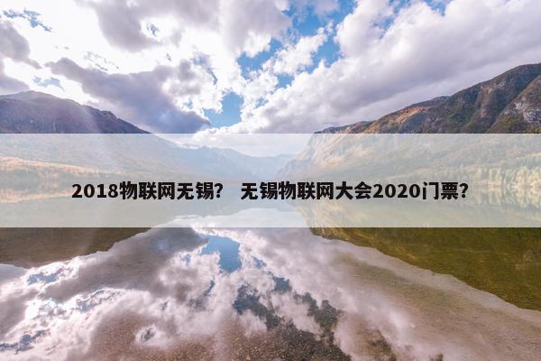 2018物联网无锡？ 无锡物联网大会2020门票？
