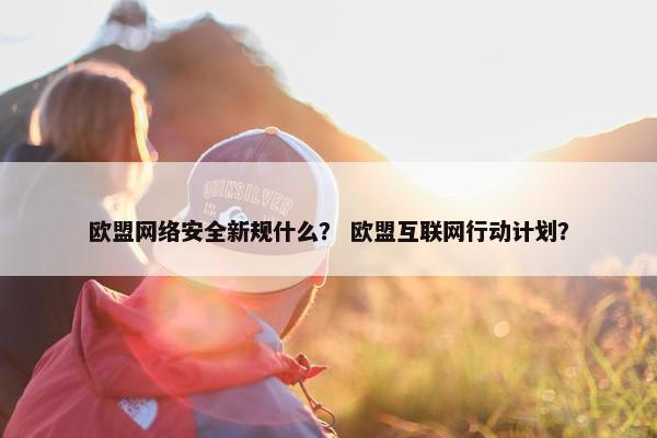 欧盟网络安全新规什么？ 欧盟互联网行动计划？