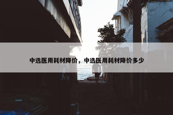 中选医用耗材降价，中选医用耗材降价多少