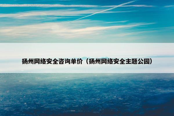 扬州网络安全咨询单价（扬州网络安全主题公园）