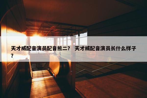 天才威配音演员配音熊二？ 天才威配音演员长什么样子？