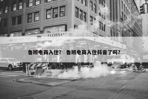 鲁班电商入住？ 鲁班电商入住抖音了吗？
