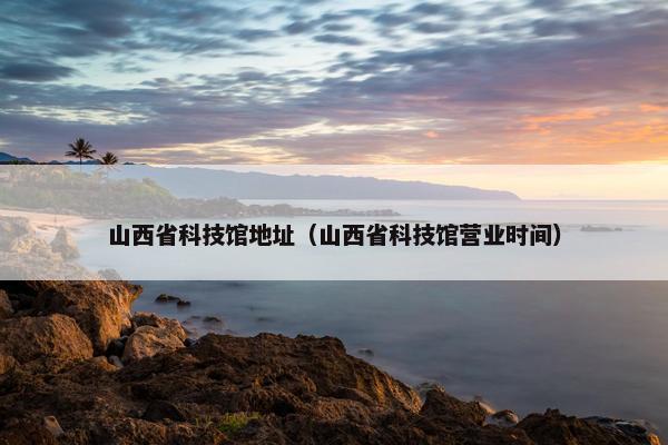 山西省科技馆地址（山西省科技馆营业时间）