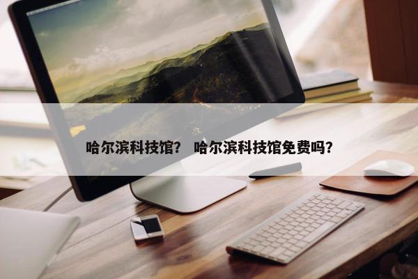 哈尔滨科技馆？ 哈尔滨科技馆免费吗？