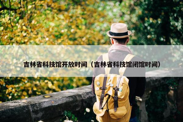 吉林省科技馆开放时间（吉林省科技馆闭馆时间）