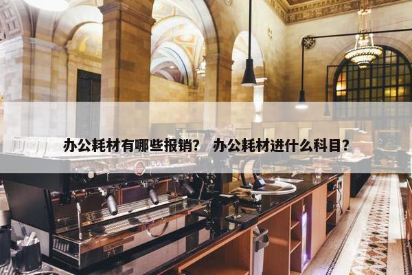 办公耗材有哪些报销？ 办公耗材进什么科目？