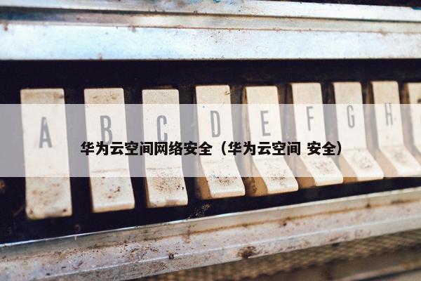 华为云空间网络安全（华为云空间 安全）