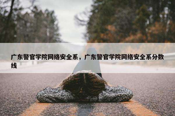 广东警官学院网络安全系，广东警官学院网络安全系分数线