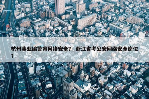 杭州事业编警察网络安全？ 浙江省考公安网络安全岗位？