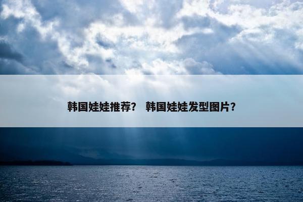韩国娃娃推荐？ 韩国娃娃发型图片？
