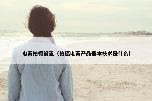 电商拍摄设置（拍摄电商产品基本技术是什么）