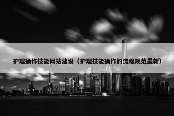 护理操作技能网站建设（护理技能操作的流程规范最新）