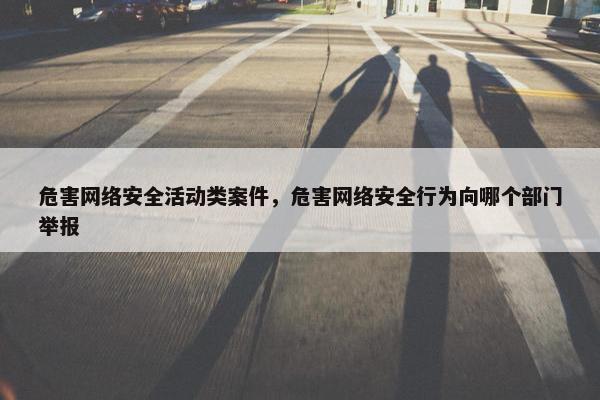 危害网络安全活动类案件，危害网络安全行为向哪个部门举报