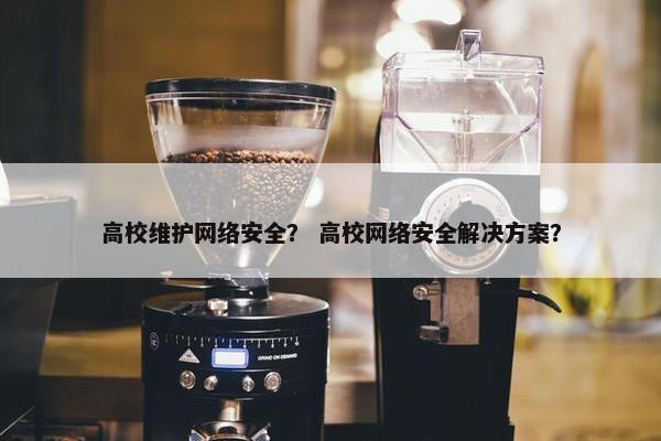 高校维护网络安全？ 高校网络安全解决方案？