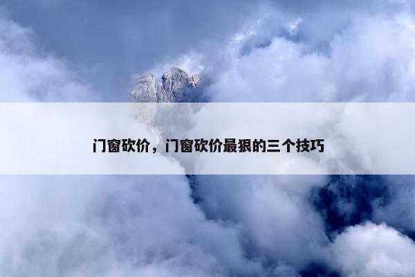 门窗砍价，门窗砍价最狠的三个技巧