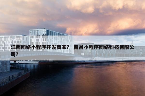 江西网络小程序开发商家？ 南昌小程序网络科技有限公司？