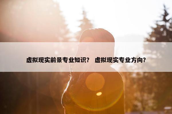 虚拟现实前景专业知识？ 虚拟现实专业方向？