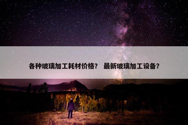 各种玻璃加工耗材价格？ 最新玻璃加工设备？