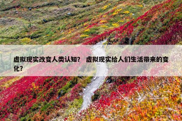 虚拟现实改变人类认知？ 虚拟现实给人们生活带来的变化？