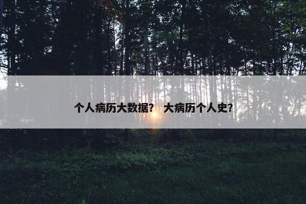 个人病历大数据？ 大病历个人史？