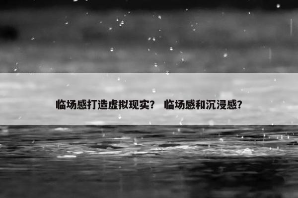临场感打造虚拟现实？ 临场感和沉浸感？
