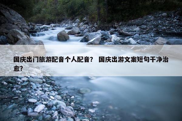 国庆出门旅游配音个人配音？ 国庆出游文案短句干净治愈？