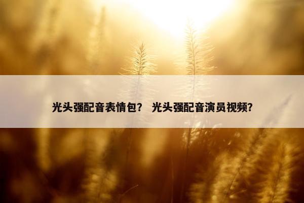 光头强配音表情包？ 光头强配音演员视频？