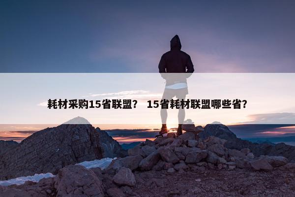 耗材采购15省联盟？ 15省耗材联盟哪些省？