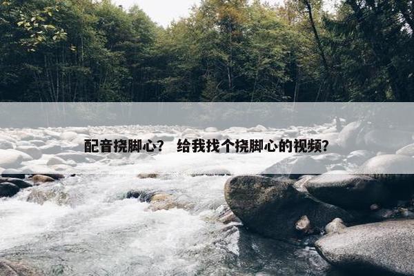 配音挠脚心？ 给我找个挠脚心的视频？