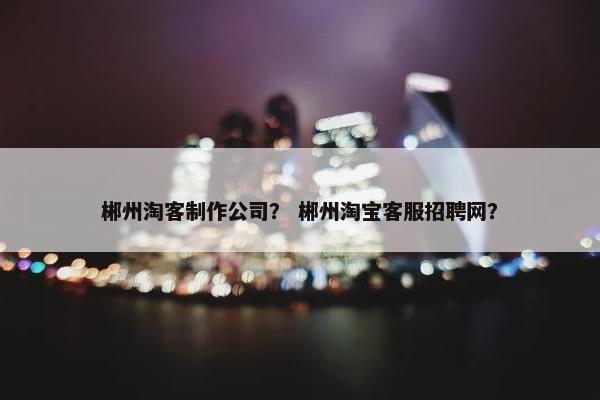 郴州淘客制作公司？ 郴州淘宝客服招聘网？