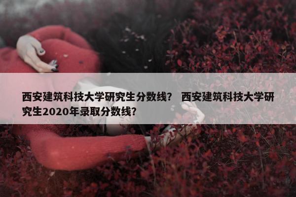 西安建筑科技大学研究生分数线？ 西安建筑科技大学研究生2020年录取分数线？