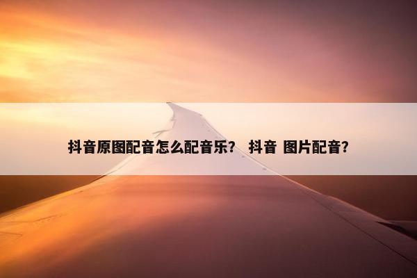 抖音原图配音怎么配音乐？ 抖音 图片配音？
