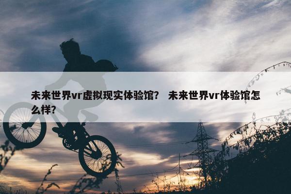 未来世界vr虚拟现实体验馆？ 未来世界vr体验馆怎么样？