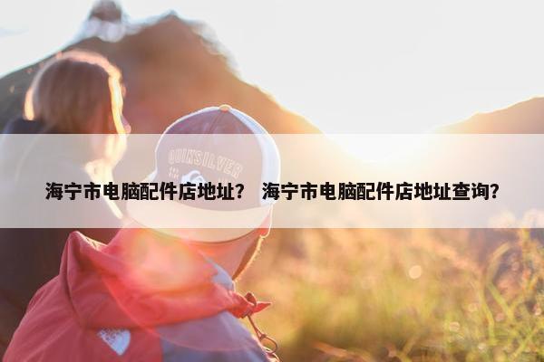 海宁市电脑配件店地址？ 海宁市电脑配件店地址查询？