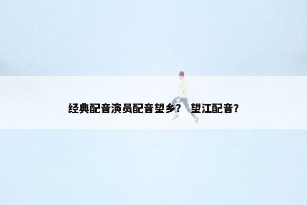 经典配音演员配音望乡？ 望江配音？